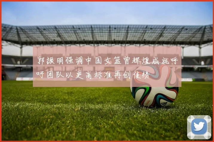 郭振明强调中国女篮曾辉煌成就呼吁团队以更高标准再创佳绩