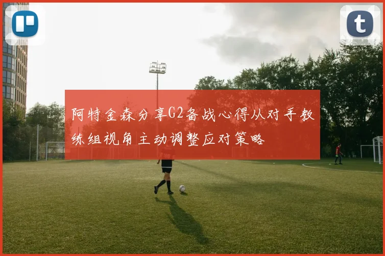 阿特金森分享G2备战心得从对手教练组视角主动调整应对策略