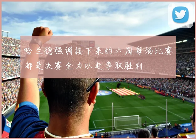哈兰德强调接下来的六周每场比赛都是决赛全力以赴争取胜利
