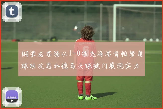 铜梁龙客场以1-0领先海港肯帕努角球助攻恩加德乌头球破门展现实力