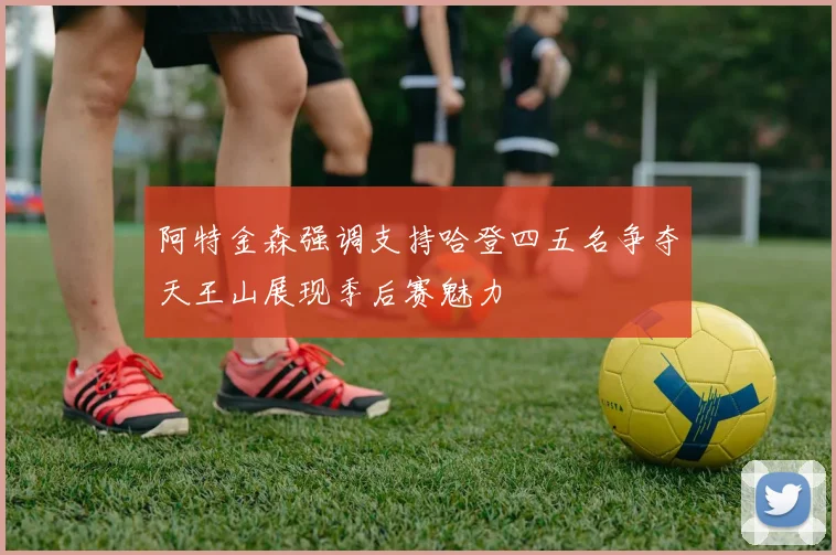 阿特金森强调支持哈登四五名争夺天王山展现季后赛魅力