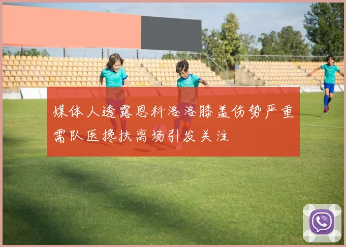 媒体人透露恩科洛洛膝盖伤势严重需队医搀扶离场引发关注