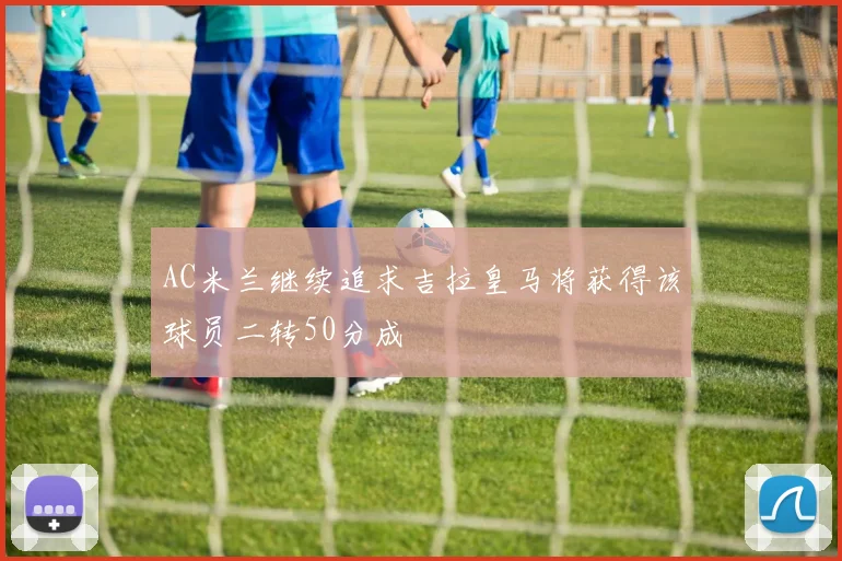 AC米兰继续追求吉拉皇马将获得该球员二转50分成
