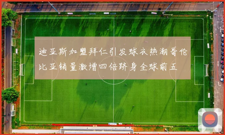 迪亚斯加盟拜仁引发球衣热潮哥伦比亚销量激增四倍跻身全球前五