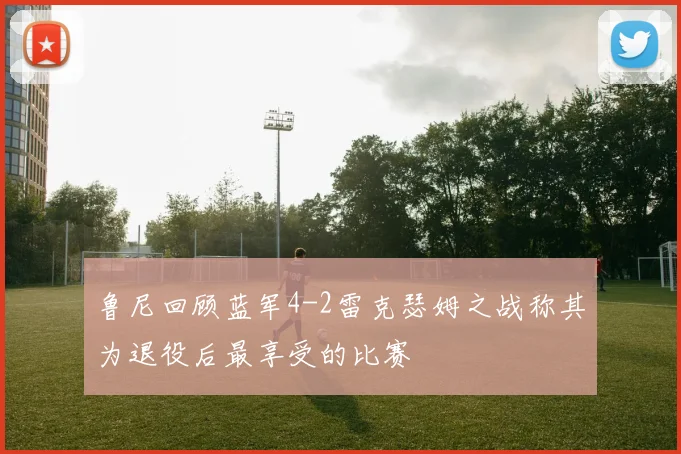 鲁尼回顾蓝军4-2雷克瑟姆之战称其为退役后最享受的比赛