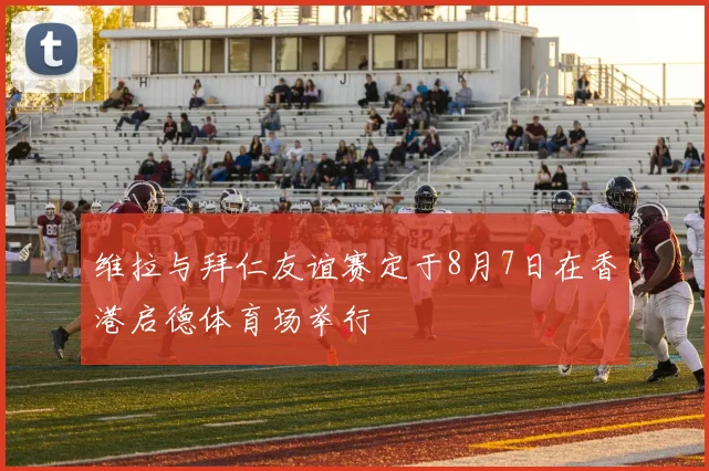 维拉与拜仁友谊赛定于8月7日在香港启德体育场举行