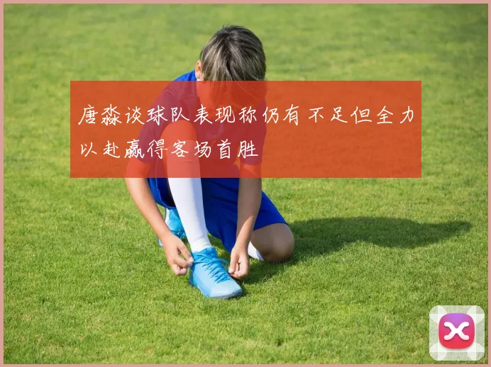 唐淼谈球队表现称仍有不足但全力以赴赢得客场首胜
