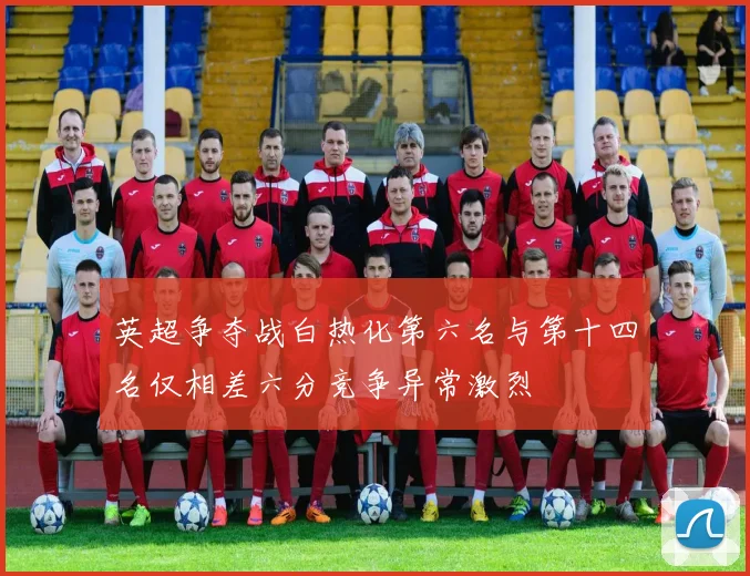 英超争夺战白热化第六名与第十四名仅相差六分竞争异常激烈