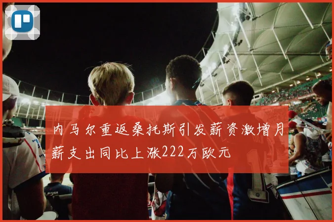 内马尔重返桑托斯引发薪资激增月薪支出同比上涨222万欧元
