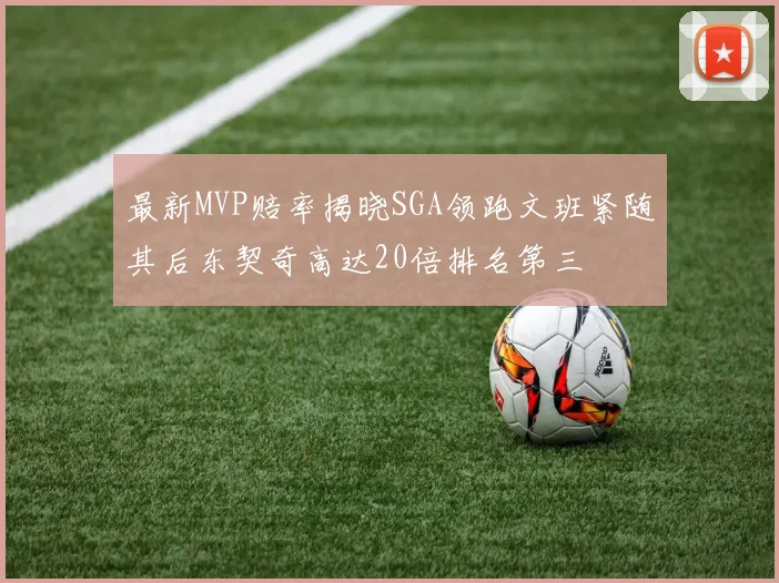 最新MVP赔率揭晓SGA领跑文班紧随其后东契奇高达20倍排名第三