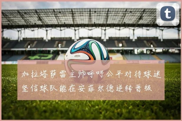加拉塔萨雷主帅呼吁公平对待球迷坚信球队能在安菲尔德逆转晋级