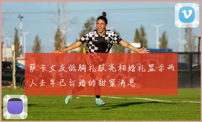 萨卡女友低胸礼服亮相婚礼显示两人去年已订婚的甜蜜消息