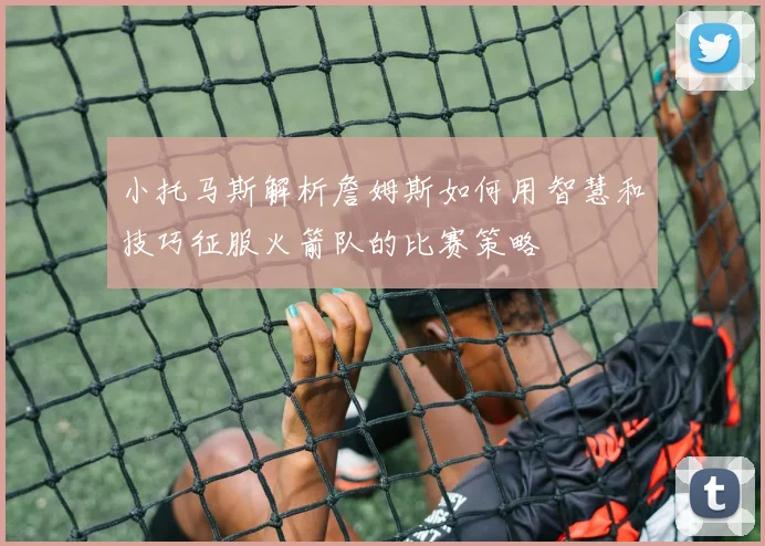 小托马斯解析詹姆斯如何用智慧和技巧征服火箭队的比赛策略