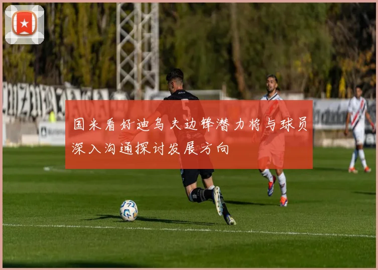 国米看好迪乌夫边锋潜力将与球员深入沟通探讨发展方向