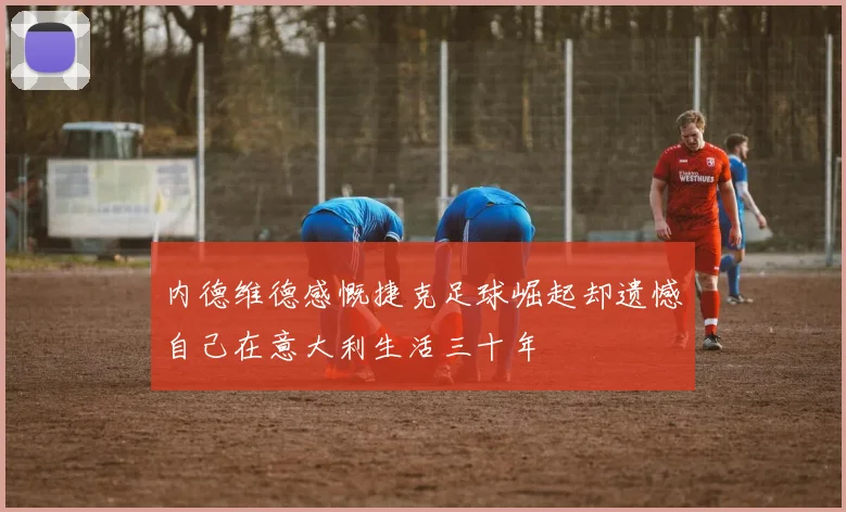 内德维德感慨捷克足球崛起却遗憾自己在意大利生活三十年