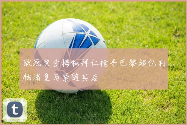 欧冠奖金揭秘拜仁枪手巴黎超亿利物浦皇马紧随其后