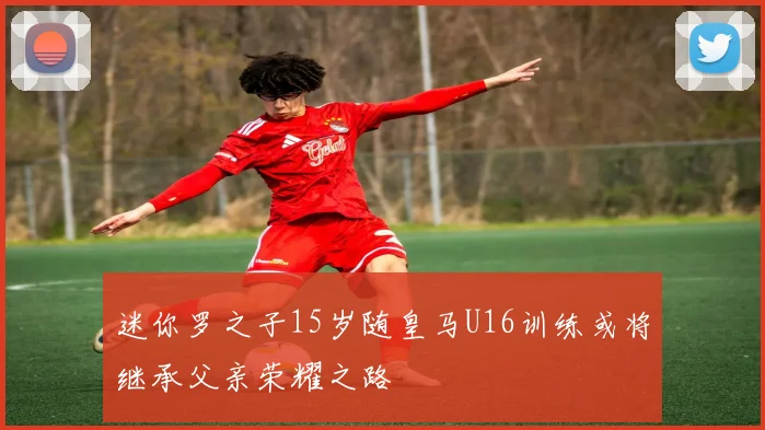 迷你罗之子15岁随皇马U16训练或将继承父亲荣耀之路